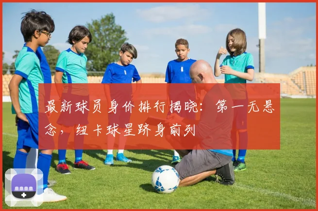 最新球员身价排行揭晓：第一无悬念，纽卡球星跻身前列